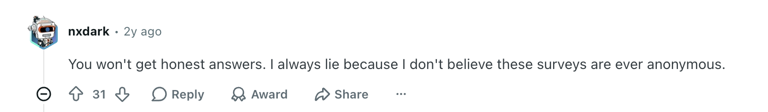 Reddit comment: You won't get honest answers. I always lie because I don't believe these surveys are ever anonymous.